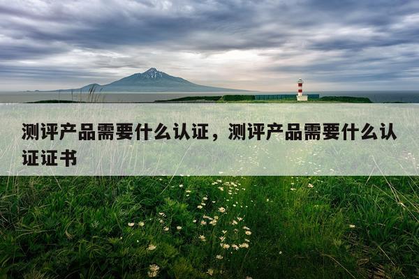 测评产品需要什么认证,测评产品需要什么认证证书