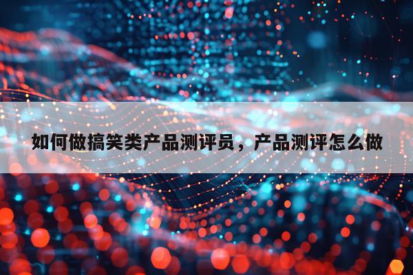 如何做搞笑类产品测评员,产品测评怎么做