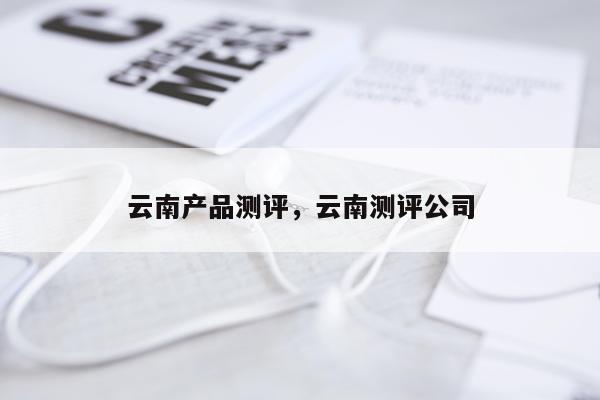 云南产品测评,云南测评公司