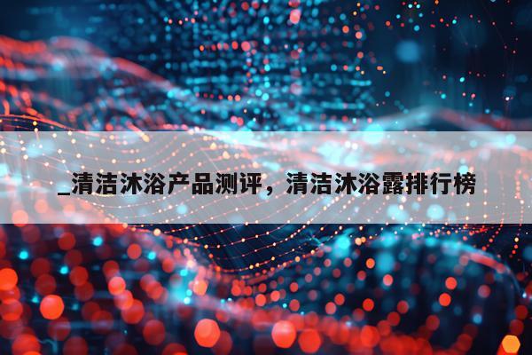 _清洁沐浴产品测评,清洁沐浴露排行榜
