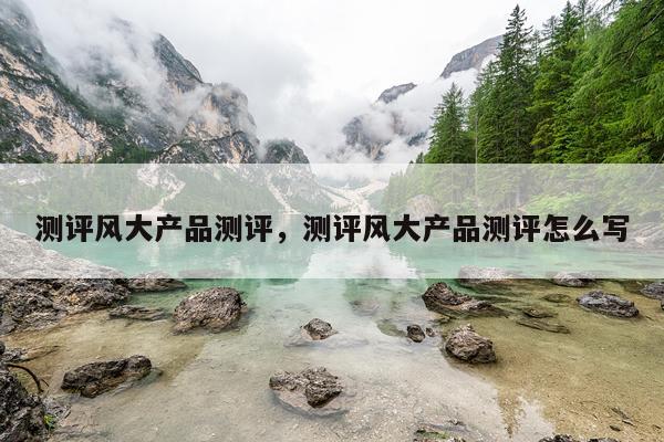 测评风大产品测评,测评风大产品测评怎么写