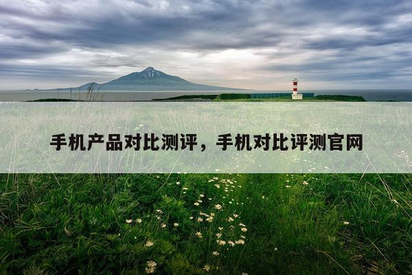 手机产品对比测评,手机对比评测官网