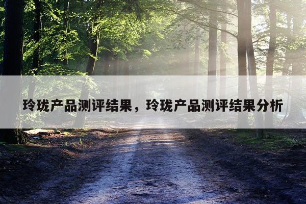 玲珑产品测评结果,玲珑产品测评结果分析