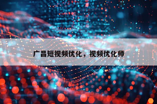 广昌短视频优化,视频优化师