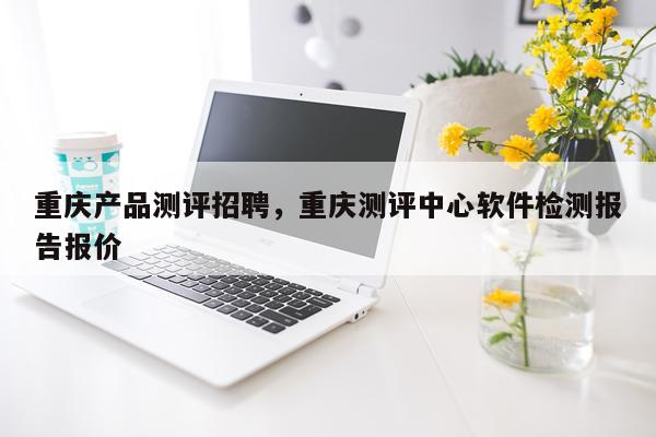 重庆产品测评招聘,重庆测评中心软件检测报告报价