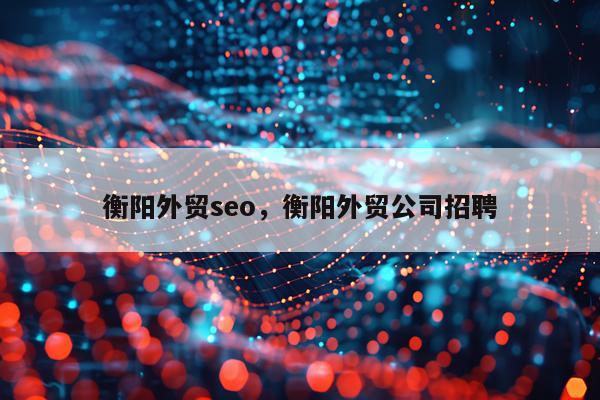 衡阳外贸seo,衡阳外贸公司招聘