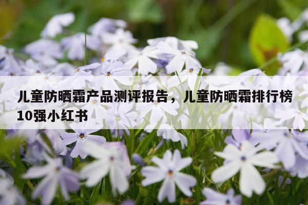 儿童防晒霜产品测评报告,儿童防晒霜排行榜10强小红书